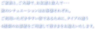 ご家族と、ご夫婦で、お友達と数人で・・・旅のシチュエーションはお客様それぞれ。ご利用いただきやすい宿であるために、タイプの違う4種類のお部屋をご用意して皆さまをお迎えいたします。